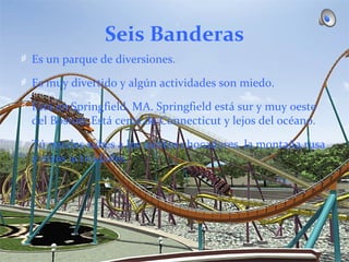 Seis Banderas
Es un parque de diversiones.

Es muy divertido y algún actividades son miedo.

Está en Springfield, MA. Springfield está sur y muy oeste
del Boston. Está cerca de Connecticut y lejos del océano.

Tú puedes subes a los autitos chocadores, la montaña rusa
y otros actividades.
 