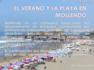 EL VERANO Y LA PLAYA EN MOLLENDO Mollendo es un balneario tradicional del departamento de Arequipa, conformado por pintorescas callejuelas, además de extensas y atractivas playas muy concurridas en temporada de verano (enero a marzo). Hoy este hermoso lugar cumple 139 años de creación política. A continuación les describimos algunas de las playas más concurridas por los veraneantes: 