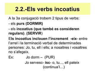 2.2.-Els verbs incoatius
A la 3a conjugació trobem 2 tipus de verbs:
- els purs (DORMIR)
- els incoatius (que també es consideren
regulars). (SERVIR)
Els incoatius inclouen l’increment -eix- entre
l’arrel i la terminació verbal de determinades
persones: Jo, tu, ell i ells; a nosaltres i vosaltres
no s’afegeix.
Ex: Jo dorm – (PUR)
Jo servesc- isc- o, tu..., ell pateix
(continua’l…)
 