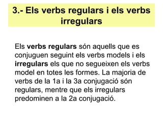 3.- Els verbs regulars i els verbs
irregulars
Els verbs regulars són aquells que es
conjuguen seguint els verbs models i els
irregulars els que no segueixen els verbs
model en totes les formes. La majoria de
verbs de la 1a i la 3a conjugació són
regulars, mentre que els irregulars
predominen a la 2a conjugació.
 