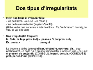 Dos tipus d’irregularitats
• Hi ha dos tipus d’ irregularitats:
- les de l’arrel ( Jo cuso - Jo *coso )
- les de les desinències (suplert -*suplit).
(Hi ha verbs que en tenen a tots dos llocs. Ex. Verb “anar”: Jo vaig, tu
vas, ell va, ells van)
• Una irregularitat freqüent:
la C de la 1a p. pres. ind) – passa a GU al pres. subj...
Ex: conec - conegui
La trobem a verbs com conèixer, encendre, escriure, dir... que
acaben amb –c en la 1a p.present d’indicactiu i inclouen una –GU- en:
el present de subjuntiu (CONEGUI), imperf. de sub. (CONEGUÉS)
pret. perfet d’ind. (CONEGUÍ)…
 