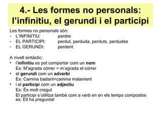 4.- Les formes no personals:
l’infinitiu, el gerundi i el participi
Les formes no personals són:
- L’INFINITIU: perdre
- EL PARTICIPI: perdut, perduda, perduts, perdudes
- EL GERUNDI: perdent
A nivell sintàctic:
• l’infinitiu es pot comportar com un nom
Ex: M’agrada córrer = m’agrada el córrer
• el gerundi com un adverbi
Ex: Camina badant=camina malament
• i el participi com un adjectiu
Ex: És molt cregut
El participi s’utilitza també com a verb en en els temps compostos
ex: Ell ha preguntat
 