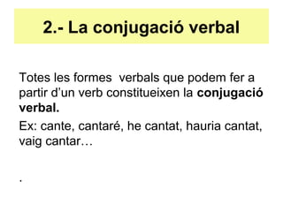 2.- La conjugació verbal
Totes les formes verbals que podem fer a
partir d’un verb constitueixen la conjugació
verbal.
Ex: cante, cantaré, he cantat, hauria cantat,
vaig cantar…
.
 