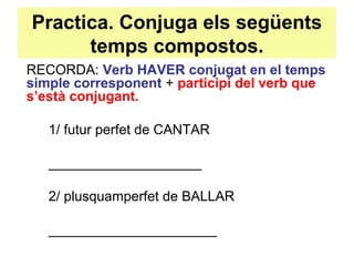 Practica. Conjuga els següents
temps compostos.
RECORDA: Verb HAVER conjugat en el temps
simple corresponent + participi del verb que
s’està conjugant.
1/ futur perfet de CANTAR
____________________
2/ plusquamperfet de BALLAR
______________________
 
