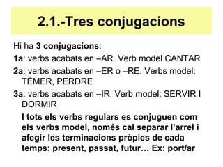 2.1.-Tres conjugacions
Hi ha 3 conjugacions:
1a: verbs acabats en –AR. Verb model CANTAR
2a: verbs acabats en –ER o –RE. Verbs model:
TÉMER, PERDRE
3a: verbs acabats en –IR. Verb model: SERVIR I
DORMIR
I tots els verbs regulars es conjuguen com
els verbs model, només cal separar l’arrel i
afegir les terminacions pròpies de cada
temps: present, passat, futur… Ex: port/ar
 