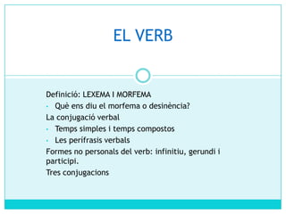 EL VERB

Definició: LEXEMA I MORFEMA
• Què ens diu el morfema o desinència?
La conjugació verbal
• Temps simples i temps compostos
• Les perífrasis verbals
Formes no personals del verb: infinitiu, gerundi i
participi.
Tres conjugacions

 