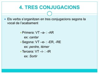 4. TRES CONJUGACIONS
 Els verbs s’organitzen en tres conjugacions segons la

vocal de l’acabament
VT –a- : -AR
ex: cantar
 Segona: VT –e- : -ER, -RE
ex: perdre, témer
 Tercera: VT –i- : -IR
ex: Sortir
 Primera:

 