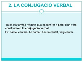 2. LA CONJUGACIÓ VERBAL

Totes les formes verbals que podem fer a partir d’un verb
constitueixen la conjugació verbal.
Ex: cante, cantaré, he cantat, hauria cantat, vaig cantar…

 