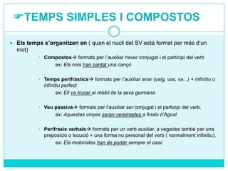 TEMPS SIMPLES I COMPOSTOS
 Els temps s’organitzen en ( quan el nucli del SV està format per més d’un

mot)
• Compostos formats per l’auxiliar haver conjugat i el participi del verb
ex: Els nois han cantat una cançó
• Temps perifràstics formats per l’auxiliar anar (vaig, vas, va...) + infinitiu o
infinitiu perfect
ex: Ell va trucar al mòbil de la seva germana
• Veu passiva formats per l’auxiliar ser conjugat i el participi del verb.
ex: Aquestes vinyes seran veremades a finals d’Agost
• Perífrasis verbals formats per un verb auxiliar, a vegades també per una
preposició o locució + una forma no personal del verb ( normalment infinitiu).
ex: Els motoristes han de portar sempre el casc

 
