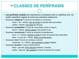 CLASSES DE PERÍFRASIS
 Les perífrasis verbals són expressions complexes amb un significat únic. Es

poden classificar segons la noció que expressa cadascuna.
 Expressen obligació l’acció és necessària o convenient.







- haver + de + infinitiu: heu de revisar la pressió dels pneumàtics
- caldre + infinitiu: Cal rentar els llençols
Expressen probabilitat l’acció és versemblant, però no segura.
- deure + infinitiu: Deuen plegar a dos quarts d’una.
Expressen imminència l’acció es produirà immediatament.
- anar + a + infinitiu: Anàvem a sortir al carrer la pressió dels pneumàtics
- estar + a punt de + infinitiu: Estar a punt de ploure.
Expressen inici l’acció es comença a produir
- començar + a + infinitiu: Van començar a saltar d’alegria
Expressen duració l’acció s’està produint
- estar + gerundi: Estic planxat pantalons i camises
- caldre + gerundi: Van asfaltant el carrer de davant de l’institut.

 