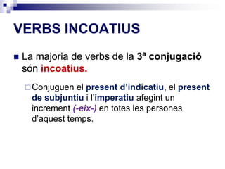VERBS INCOATIUS 
 La majoria de verbs de la 3ª conjugació 
són incoatius. 
Conjuguen el present d’indicatiu, el present 
de subjuntiu i l’imperatiu afegint un 
increment (-eix-) en totes les persones 
d’aquest temps. 
 
