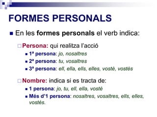 FORMES PERSONALS 
 En les formes personals el verb indica: 
Persona: qui realitza l’acció 
 1ª persona: jo, nosaltres 
 2ª persona: tu, vosaltres 
 3ª persona: ell, ella, ells, elles, vostè, vostès 
Nombre: indica si es tracta de: 
 1 persona: jo, tu, ell, ella, vostè 
 Més d’1 persona: nosaltres, vosaltres, ells, elles, 
vostès. 
 