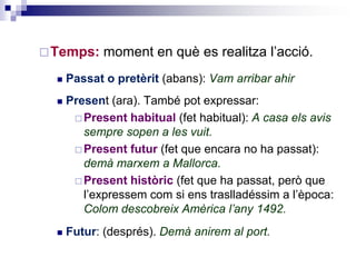 Temps: moment en què es realitza l’acció. 
 Passat o pretèrit (abans): Vam arribar ahir 
 Present (ara). També pot expressar: 
Present habitual (fet habitual): A casa els avis 
sempre sopen a les vuit. 
Present futur (fet que encara no ha passat): 
demà marxem a Mallorca. 
Present històric (fet que ha passat, però que 
l’expressem com si ens traslladéssim a l’època: 
Colom descobreix Amèrica l’any 1492. 
 Futur: (després). Demà anirem al port. 
 