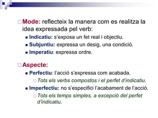 Mode: reflecteix la manera com es realitza la 
idea expressada pel verb: 
 Indicatiu: s’exposa un fet real i objectiu. 
 Subjuntiu: expressa un desig, una condició. 
 Imperatiu: expressa ordre. 
Aspecte: 
 Perfectiu: l’acció s’expressa com acabada. 
Tots els verbs compostos i el passat simple 
d’indicatiu. 
 Imperfectiu: no s’especifici l’acabament de l’acció. 
Tots els temps simples, a excepció del passat 
simple d’indicatiu. 
 