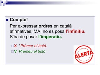  Compte! 
Per expressar ordres en català 
afirmatives, MAI no es posa l’infinitiu. 
S’ha de posar l’imperatiu. 
X *Prémer el botó. 
V Premeu el botó 
 