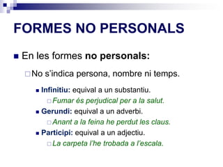 FORMES NO PERSONALS 
 En les formes no personals: 
No s’indica persona, nombre ni temps. 
 Infinitiu: equival a un substantiu. 
Fumar és perjudical per a la salut. 
 Gerundi: equival a un adverbi. 
Anant a la feina he perdut les claus. 
 Participi: equival a un adjectiu. 
La carpeta l’he trobada a l’escala. 
 