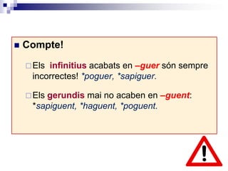  Compte! 
Els infinitius acabats en –guer són sempre 
incorrectes! *poguer, *sapiguer. 
Els gerundis mai no acaben en –guent: 
*sapiguent, *haguent, *poguent. 
 