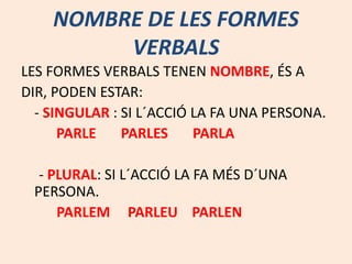 NOMBRE DE LES FORMES
VERBALS
LES FORMES VERBALS TENEN NOMBRE, ÉS A
DIR, PODEN ESTAR:
- SINGULAR : SI L´ACCIÓ LA FA UNA PERSONA.
PARLE PARLES PARLA
- PLURAL: SI L´ACCIÓ LA FA MÉS D´UNA
PERSONA.
PARLEM PARLEU PARLEN