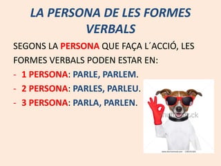 LA PERSONA DE LES FORMES
VERBALS
SEGONS LA PERSONA QUE FAÇA L´ACCIÓ, LES
FORMES VERBALS PODEN ESTAR EN:
- 1 PERSONA: PARLE, PARLEM.
- 2 PERSONA: PARLES, PARLEU.
- 3 PERSONA: PARLA, PARLEN.