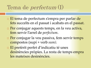 Tema de perfectum (I)
   El tema de perfectum s’empra per parlar de
    fets succeïts en el passat i acabats en el passat.
   Per conjugar aquests temps, en la veu activa,
    fem servir l’arrel de perfectum.
   Per conjugar la veu passiva, fem servir temps
    compostos (supí + verb sum).
   El pretèrit perfet d’indicatiu té unes
    desinències pròpies. La resta de temps empra
    les mateixes desinències.
 