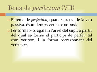 Tema de perfectum (VII)
   El tema de perfectum, quan es tracta de la veu
    passiva, és un temps verbal compost.
   Per formar-lo, agafem l’arrel del supí, a partir
    del qual es forma el participi de perfet, tal
    com veurem, i la forma corresponent del
    verb sum.
 