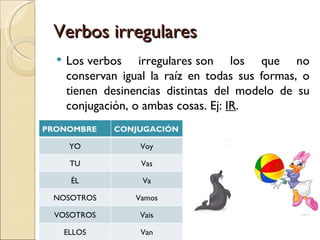 Verbos irregulares
     Los verbos irregulares son los que no
      conservan igual la raíz en todas sus formas, o
      tienen desinencias distintas del modelo de su
      conjugación, o ambas cosas. Ej: IR.
PRONOMBRE      CONJUGACIÓN

       YO           Voy

       TU           Vas

       ÉL           Va

 NOSOTROS          Vamos

 VOSOTROS           Vais

      ELLOS         Van
 