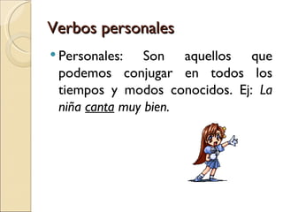 Verbos personales
 Personales:   Son aquellos que
 podemos conjugar en todos los
 tiempos y modos conocidos. Ej: La
 niña canta muy bien.
 