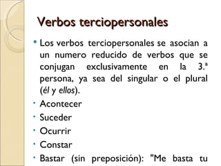Verbos terciopersonales
   Los verbos terciopersonales se asocian a
    un numero reducido de verbos que se
    conjugan exclusivamente en la 3.ª
    persona, ya sea del singular o el plural
    (él y ellos).
•   Acontecer
•   Suceder
•   Ocurrir
•   Constar
•   Bastar (sin preposición): "Me basta tu
 