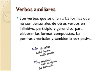 Verbos auxiliares
   Son verbos que se unen a las formas que
    no son personales de otros verbos en
    infinitivo, participio y gerundio, para
    elaborar las formas compuestas, las
    perífrasis verbales y también la voz pasiva.
 