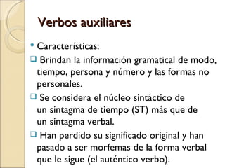 Verbos auxiliares
Características:
 Brindan la información gramatical de modo,
 tiempo, persona y número y las formas no
 personales.
 Se considera el núcleo sintáctico de
 un sintagma de tiempo (ST) más que de
 un sintagma verbal.
 Han perdido su significado original y han
 pasado a ser morfemas de la forma verbal
 que le sigue (el auténtico verbo).
 