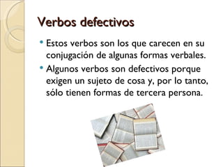 Verbos defectivos
 Estos verbos son los que carecen en su
  conjugación de algunas formas verbales.
 Algunos verbos son defectivos porque
  exigen un sujeto de cosa y, por lo tanto,
  sólo tienen formas de tercera persona.
 