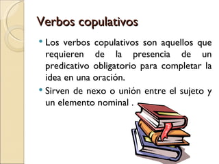 Verbos copulativos
 Los verbos copulativos son aquellos que
  requieren de la presencia de un
  predicativo obligatorio para completar la
  idea en una oración.
 Sirven de nexo o unión entre el sujeto y
  un elemento nominal .
 