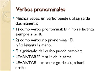 Verbos pronominales
 Muchas veces, un verbo puede utilizarse de
  dos maneras:
 1) como verbo pronominal: El niño se levanta
  siempre a las 8.
 2) como verbo no pronominal: El
  niño levanta la mano.
 El significado del verbo puede cambiar:
 LEVANTARSE = salir de la cama
 LEVANTAR = mover algo de abajo hacia
  arriba
 