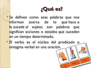 ¿Qué es?
 Se definen como esas palabras que nos
  informan acerca de lo que hace o
  le sucede al sujeto; son palabras que
  significan acciones o estados que suceden
  en un tiempo determinado.
 El verbo es el núcleo del predicado o
  sintagma verbal en una oración.
 
