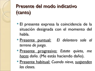 Presente del modo indicativo
(canto)

 El presente expresa la coincidencia de la
  situación designada con el momento del
  habla.
 Presente puntual:     El delantero sale al
  terreno de juego.
 Presente progresivo: Estate quieto, me
  haces daño. (Me estás haciendo daño).
 Presente habitual: Cuando nieva, suspenden
  las clases.
 