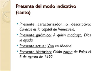 Presente del modo indicativo
(canto)

 Presente caracterizador o descriptivo:
  Caracas es la capital de Venezuela.
 Presente gnómico: A quien madruga, Dios
  le ayuda.
 Presente actual: Vivo en Madrid.
 Presente histórico: Colón zarpa de Palos el
  3 de agosto de 1492.
 