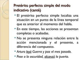 Pretérito perfecto simple del modo
indicativo (canté)
 El pretérito perfecto simple localiza una
  situación en un punto de la línea temporal
  que es anterior al momento del habla.
 En este tiempo, las acciones se presentan
  completas o acabadas.
 No se presenta ninguna relación entre la
  acción mencionada y el presente, a
  diferencia del compuesto.
 Arturo leyó Guerra y paz el mes pasado.
 Pese a la oscuridad, alcanzó la puerta.
 