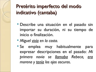 Pretérito imperfecto del modo
indicativo (cantaba)

 Describe una situación en el pasado sin
  importar su duración, ni su tiempo de
  inicio o finalización.
 Miguel vivía en la costa.
 Se emplea muy habitualmente para
  expresar descripciones en el pasado: Mi
  primera novia se llamaba Rebeca, era
  morena y tenía los ojos oscuros.
 