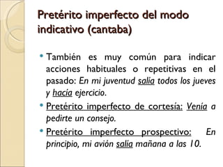 Pretérito imperfecto del modo
indicativo (cantaba)

 También es muy común para indicar
  acciones habituales o repetitivas en el
  pasado: En mi juventud salía todos los jueves
  y hacía ejercicio.
 Pretérito imperfecto de cortesía: Venía a
  pedirte un consejo.
 Pretérito imperfecto prospectivo:          En
  principio, mi avión salía mañana a las 10.
 