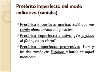 Pretérito imperfecto del modo
indicativo (cantaba)

 Pretérito imperfecto onírico: Soñé que me
  comía ahora mismo mil pasteles.
 Pretérito imperfecto citativo: ¿Tú jugabas
  al fútbol, no es cierto?
 Pretérito imperfecto progresivo: Tom y
  los dos mecánicos llegaban a bordo en aquel
  momento.
 
