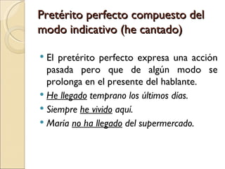 Pretérito perfecto compuesto del
modo indicativo (he cantado)

 El pretérito perfecto expresa una acción
  pasada pero que de algún modo se
  prolonga en el presente del hablante.
 He llegado temprano los últimos días.
 Siempre he vivido aquí.
 María no ha llegado del supermercado.
 