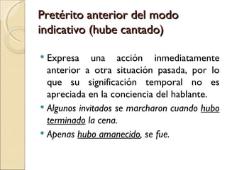 Pretérito anterior del modo
indicativo (hube cantado)

 Expresa una acción inmediatamente
  anterior a otra situación pasada, por lo
  que su significación temporal no es
  apreciada en la conciencia del hablante.
 Algunos invitados se marcharon cuando hubo
  terminado la cena.
 Apenas hubo amanecido, se fue. 
 