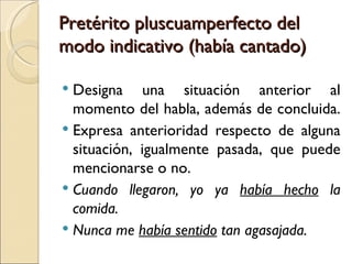 Pretérito pluscuamperfecto del
modo indicativo (había cantado)

 Designa una situación anterior al
  momento del habla, además de concluida.
 Expresa anterioridad respecto de alguna
  situación, igualmente pasada, que puede
  mencionarse o no.
 Cuando llegaron, yo ya había hecho la
  comida.
 Nunca me había sentido tan agasajada.
 