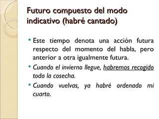 Futuro compuesto del modo
indicativo (habré cantado)

 Este tiempo denota una acción futura
  respecto del momento del habla, pero
  anterior a otra igualmente futura.
 Cuando el invierno llegue, habremos recogido
  toda la cosecha.
 Cuando vuelvas, ya habré ordenado mi
  cuarto.
 