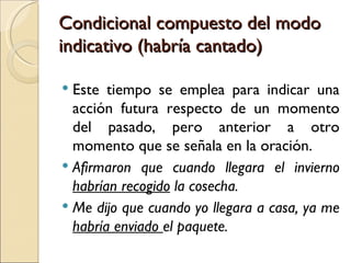 Condicional compuesto del modo
indicativo (habría cantado)

 Este tiempo se emplea para indicar una
  acción futura respecto de un momento
  del pasado, pero anterior a otro
  momento que se señala en la oración.
 Afirmaron que cuando llegara el invierno
  habrían recogido la cosecha.
 Me dijo que cuando yo llegara a casa, ya me
  habría enviado el paquete.
 