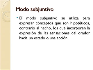 Modo subjuntivo
   El modo subjuntivo se utiliza para
    expresar conceptos que son hipotéticos,
    contrario al hecho, los que incorporen la
    expresión de las sensaciones del orador
    hacia un estado o una acción.
 