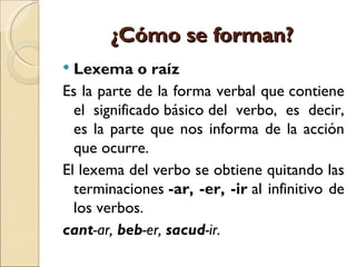 ¿Cómo se forman?
 Lexema o raíz
Es la parte de la forma verbal que contiene
  el significado básico del verbo, es decir,
  es la parte que nos informa de la acción
  que ocurre.
El lexema del verbo se obtiene quitando las
  terminaciones -ar, -er, -ir al infinitivo de
  los verbos.
cant-ar, beb-er, sacud-ir.
 