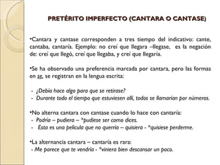 PRETÉRITO IMPERFECTO (CANTARA O CANTASE)


•Cantara y cantase corresponden a tres tiempo del indicativo: cante,
cantaba, cantaría. Ejemplo: no creí que llegara –llegase, es la negación
de: creí que llegó, creí que llegaba, y creí que llegaría.

•Se ha observado una preferencia marcada por cantara, pero las formas
en se, se registran en la lengua escrita:

- ¿Debía hace algo para que se retirase?
- Durante todo el tiempo que estuviesen allí, todos se llamarían por números.

•No alterna cantara con cantase cuando lo hace con cantaría:
 - Podría – pudiera – *pudiese ser como dices.
 - Esta es una película que no querría – quisiera - *quisiese perderme.

•La alternancia cantara – cantaría es rara:
 - Me parece que te vendría - *viniera bien descansar un poco.
 