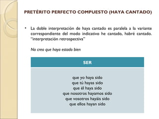PRETÉRITO PERFECTO COMPUESTO (HAYA CANTADO)


•   La doble interpretación de haya cantado es paralela a la variante
    correspondiente del modo indicativo he cantado, habré cantado.
    “interpretación retrospectiva”

    No creo que haya estado bien

                                   SER


                          que yo haya sido
                          que tú hayas sido
                           que él haya sido
                     que nosotros hayamos sido
                      que vosotros hayáis sido
                        que ellos hayan sido
 