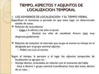 TIEMPO, ASPECTOS Y ADJUNTOS DE
           LOCALIZACION TEMPORAL
1. LOS ADVERBIOS DE LOCALIZACION Y EL TIEMPO VERBAL
Especifican el momento o periodo en que tiene lugar un determinado
   estado de cosas.
 Relación de coincidencia:
    - Llego a la oficina a las ocho en punto
              -   Durante sus años de estudiante Arturo vivía muy
   despreocupadamente

 Relación de inclusión: el intervalo que ocupa el evento se incluye en el
  designado por el grupo nominal adjunto.
    - Hablo con Luis el martes

Según el tiempo, la persona y el lugar los adjuntos temporales de
   localización se agrupan en :
- Anclaje deicito: orientados en relación con el momento del habla
     hace o dentro + grupo nominal cuantificativo: hace dos lunes, dentro
   de un rato…
 